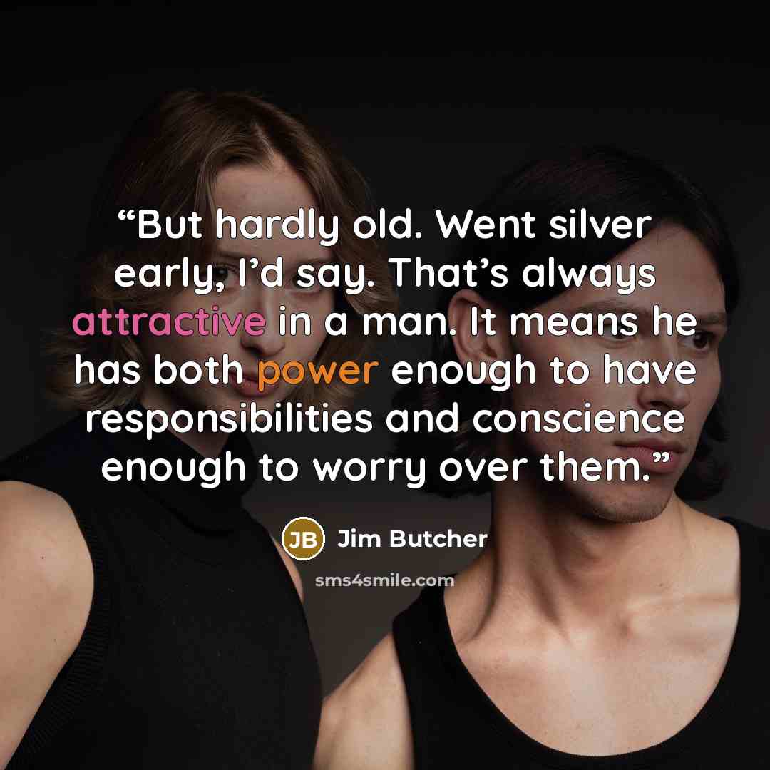 “But hardly old. Went silver early, I’d say. That’s always attractive in a man. It means he has both power enough to have responsibilities and conscience enough to worry over them.” quote by Jim Butcher