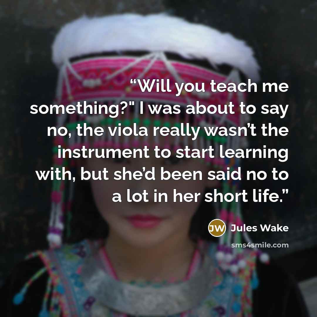“Will you teach me something?" I was about to say no, the viola really wasn’t the instrument to start learning with, but she’d been said no to a lot in her short life.” quote by Jules Wake