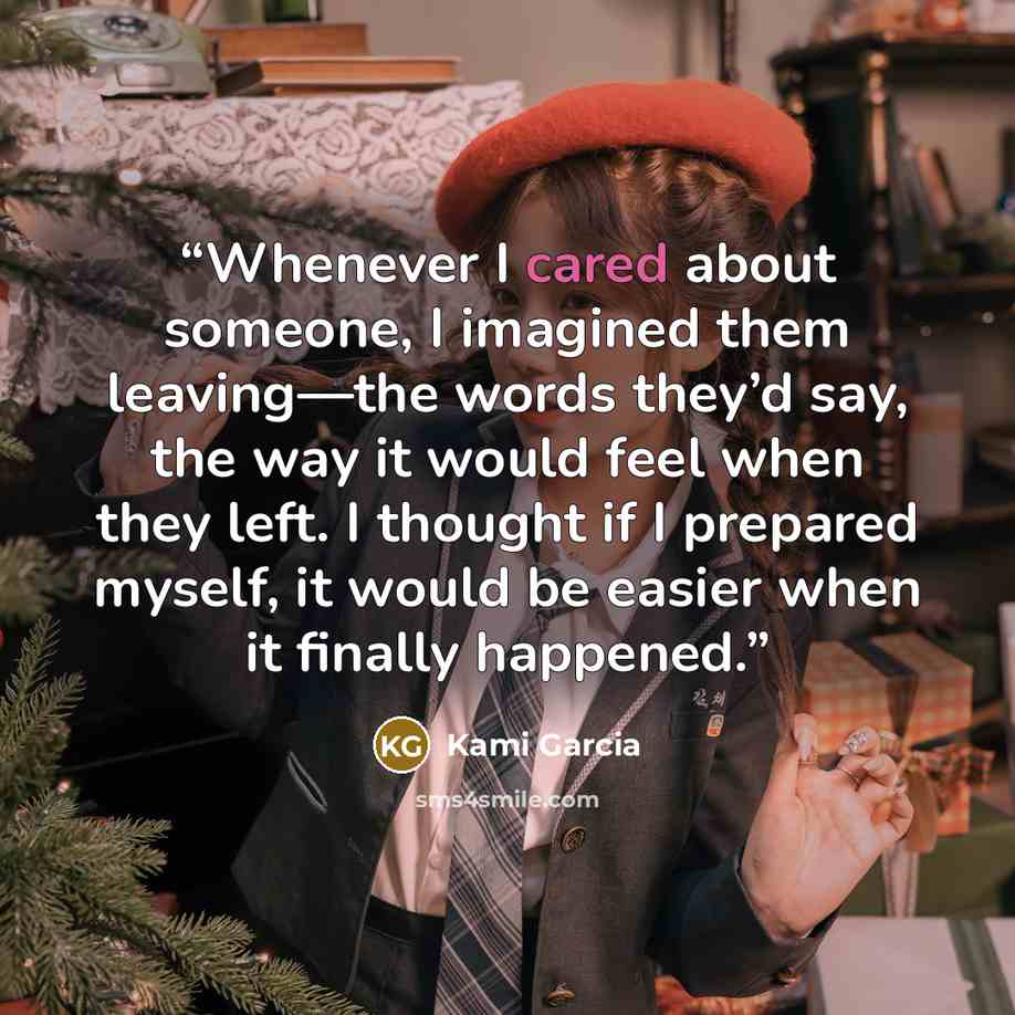 “Whenever I cared about someone, I imagined them leaving—the words they’d say, the way it would feel when they left. I thought if I prepared myself, it would be easier when it finally happened.” quote by Kami Garcia
