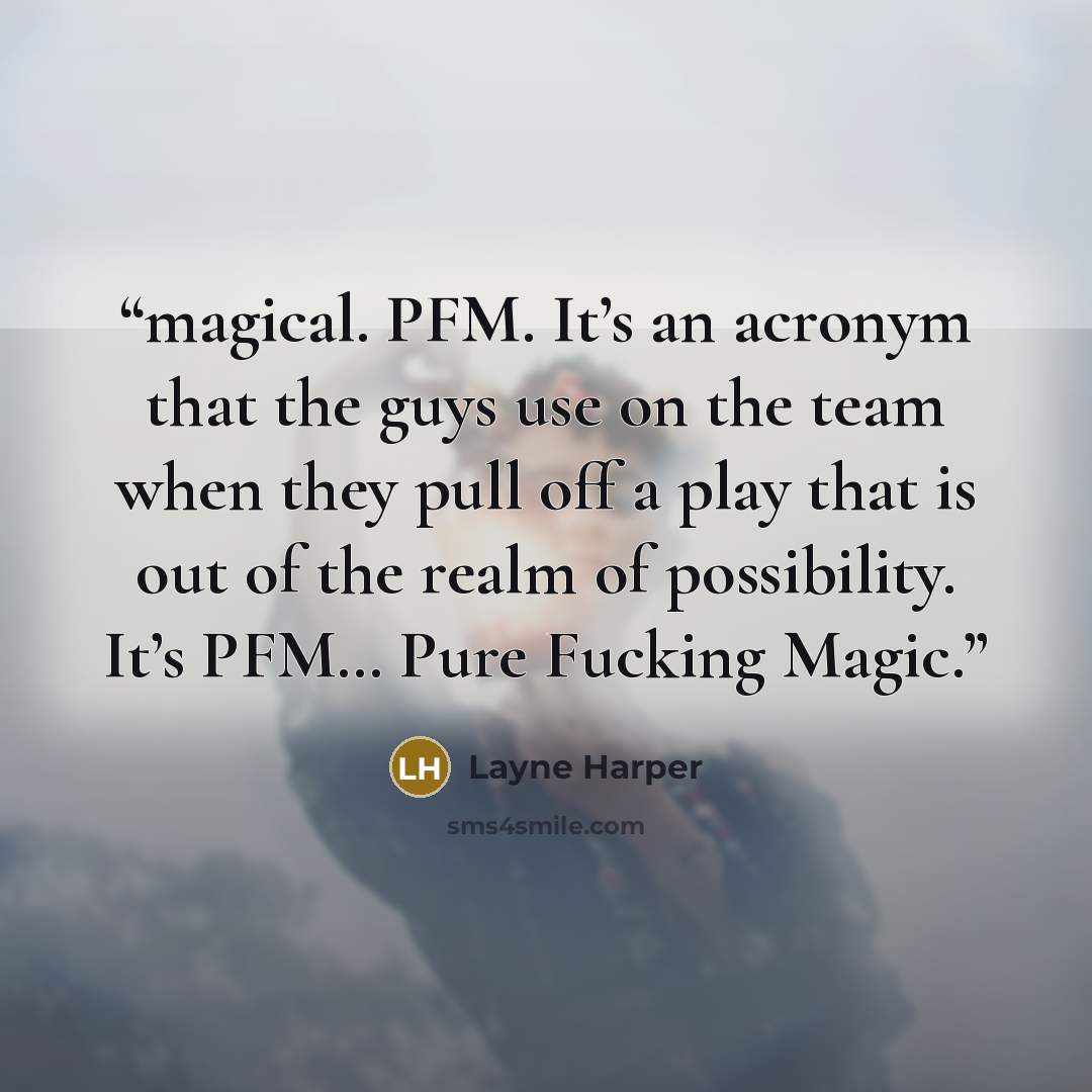 “magical. PFM. It’s an acronym that the guys use on the team when they pull off a play that is out of the realm of possibility. It’s PFM… Pure Fucking Magic.” quote by Layne Harper