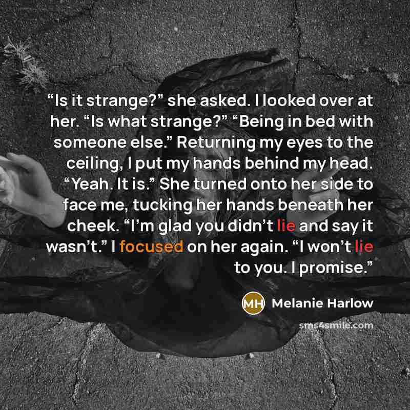 “Is it strange?” she asked. I looked over at her. “Is what strange?” “Being in bed with someone else.” Returning my eyes to the ceiling, I put my hands behind my head. “Yeah. It is.” She turned onto her side to face me, tucking her hands beneath her cheek. “I’m glad you didn’t lie and say it…” quote by Melanie Harlow