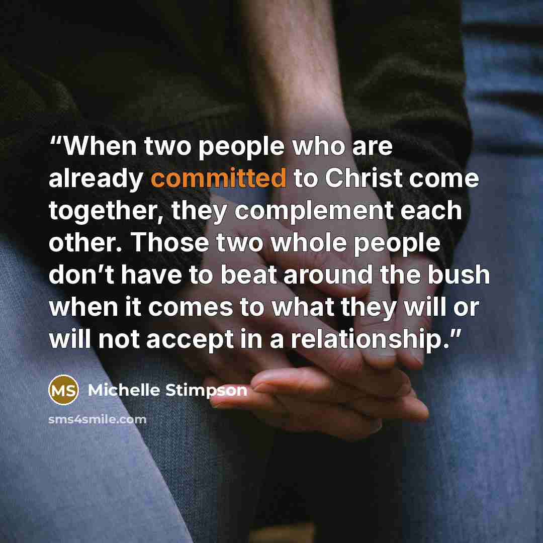 “When two people who are already committed to Christ come together, they complement each other. Those two whole people don’t have to beat around the bush when it comes to what they will or will not accept in a relationship.” quote by Michelle Stimpson