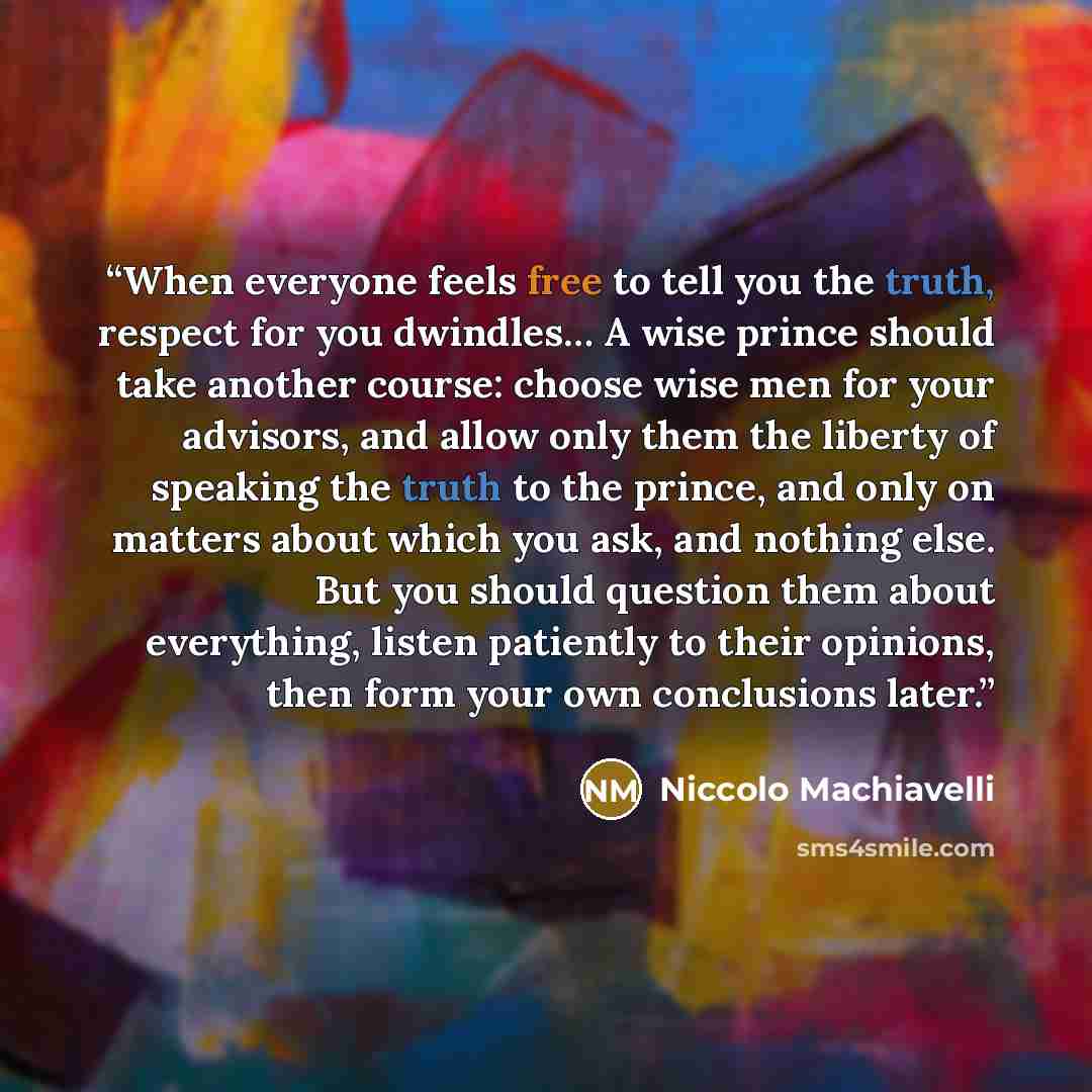 “When everyone feels free to tell you the truth, respect for you dwindles… A wise prince should take another course: choose wise men for your advisors, and allow only them the liberty of speaking the truth to the prince, and only on matters about which you ask, and nothing else. But you should…” quote by Niccolò Machiavelli