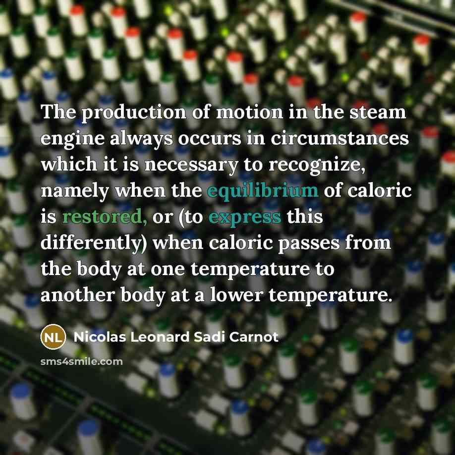“The production of motion in the steam engine always occurs in circumstances which it is necessary to recognize, namely when the equilibrium of caloric is restored, or (to express this differently) when caloric passes from the body at one temperature to another body at a lower temperature.” quote by Nicolas Leonard Sadi Carnot