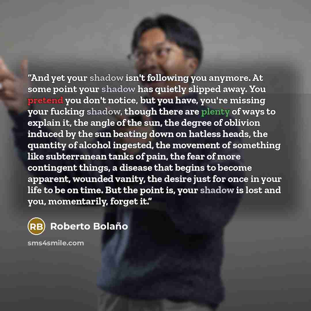 “And yet your shadow isn't following you anymore. At some point your shadow has quietly slipped away. You pretend you don't notice, but you have, you're missing your fucking shadow, though there are plenty of ways to explain it, the angle of the sun, the degree of oblivion induced by the sun…” quote by Roberto Bolaño