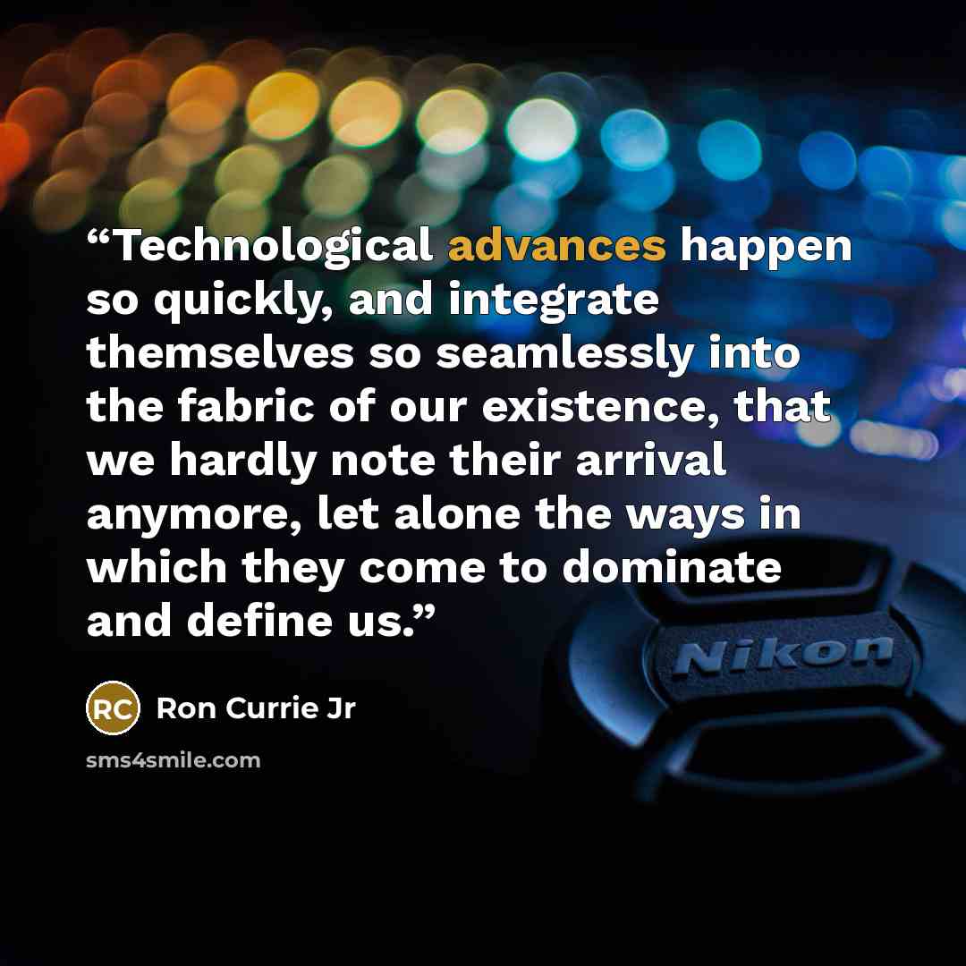 “Technological advances happen so quickly, and integrate themselves so seamlessly into the fabric of our existence, that we hardly note their arrival anymore, let alone the ways in which they come to dominate and define us.” quote by Ron Currie Jr