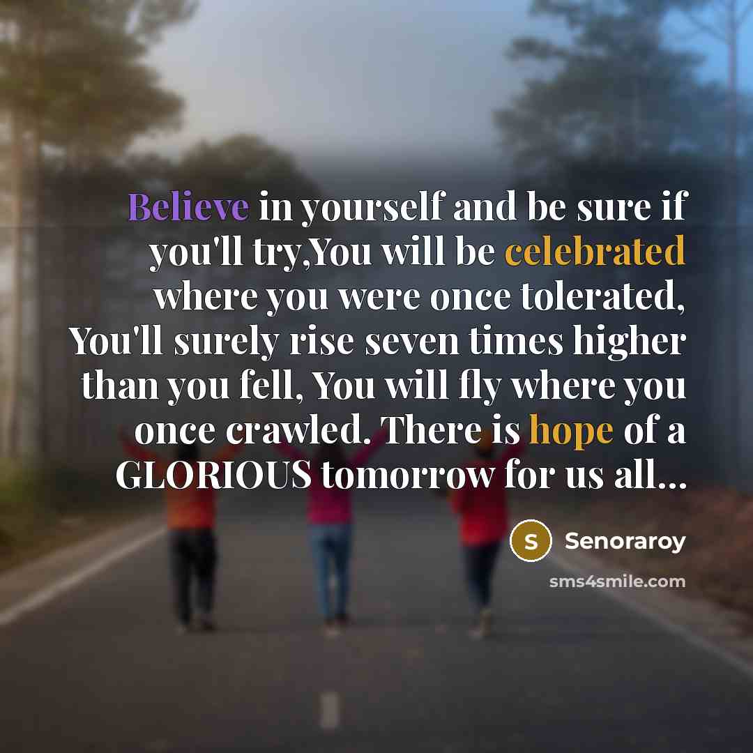 “Believe in yourself and be sure if you'll try,You will be celebrated where you were once tolerated, You'll surely rise seven times higher than you fell, You will fly where you once crawled. There is hope of a GLORIOUS tomorrow for us all…” quote by Senoraroy