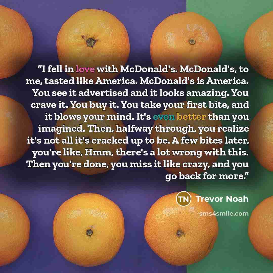 “I fell in love with McDonald's. McDonald's, to me, tasted like America. McDonald's is America. You see it advertised and it looks amazing. You crave it. You buy it. You take your first bite, and it blows your mind. It's even better than you imagined. Then, halfway through, you realize it's not all…” quote by Trevor Noah