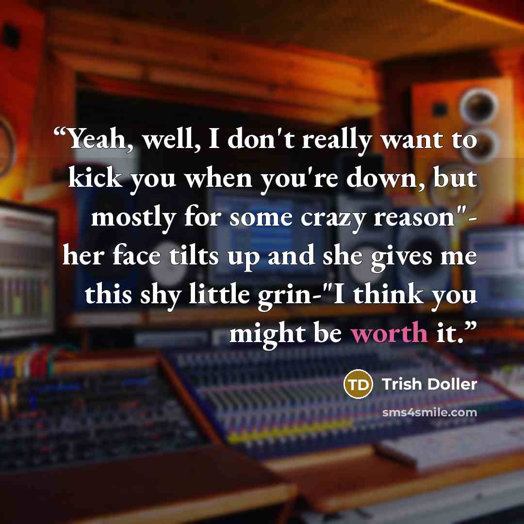 “Yeah, well, I don't really want to kick you when you're down, but mostly for some crazy reason"- her face tilts up and she gives me this shy little grin-"I think you might be worth it.” quote by Trish Doller
