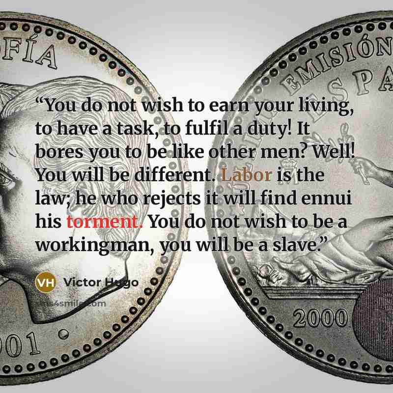 “You do not wish to earn your living, to have a task, to fulfil a duty! It bores you to be like other men? Well! You will be different. Labor is the law; he who rejects it will find ennui his torment. You do not wish to be a workingman, you will be a slave.” quote by Victor Hugo