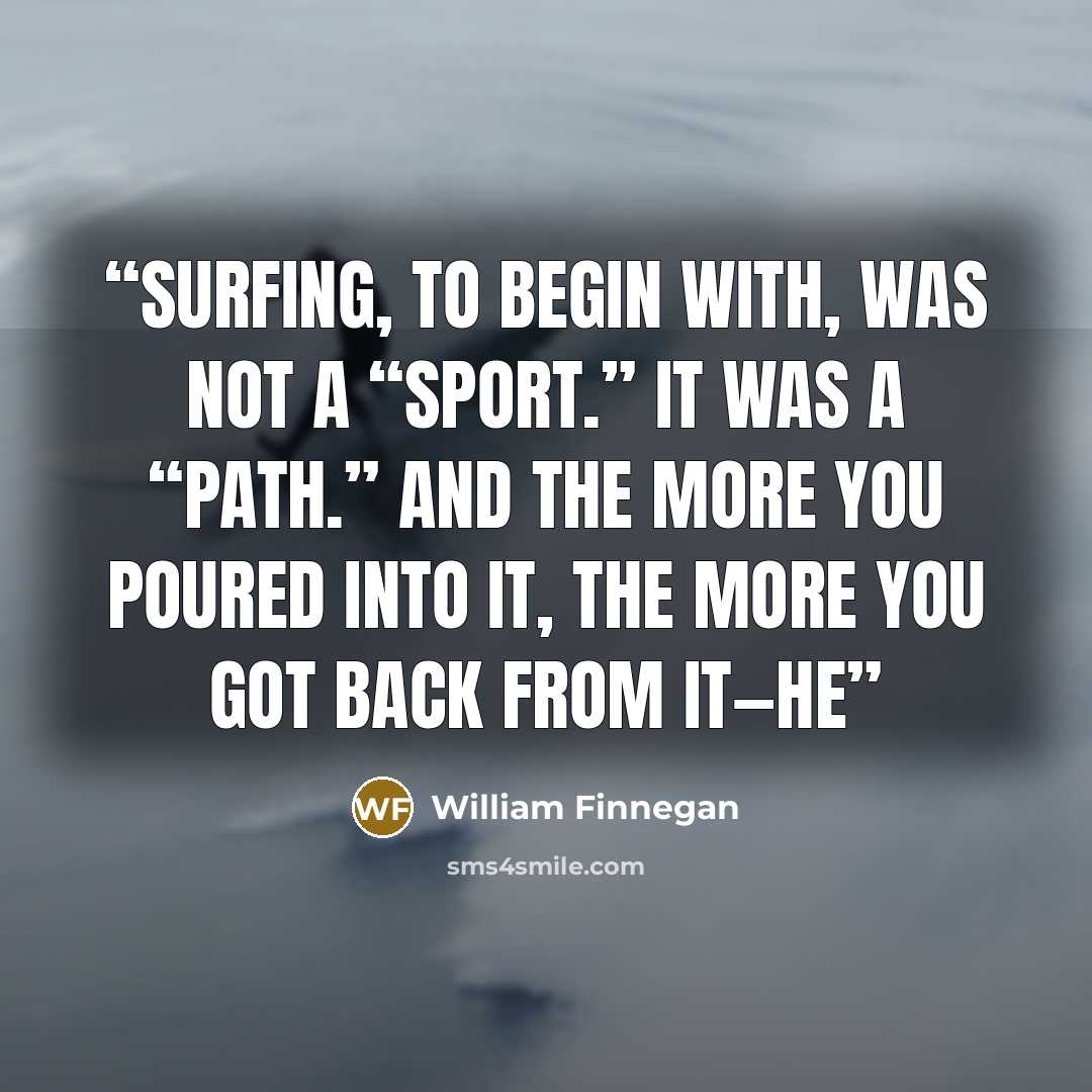 “Surfing, to begin with, was not a “sport.” It was a “path.” And the more you poured into it, the more you got back from it—he” quote by William Finnegan