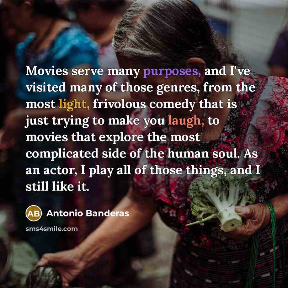 “Movies serve many purposes, and I've visited many of those genres, from the most light, frivolous comedy that is just trying to make you laugh, to movies that explore the most complicated side of the human soul. As an actor, I play all of those things, and I still like it.” quote by Antonio Banderas