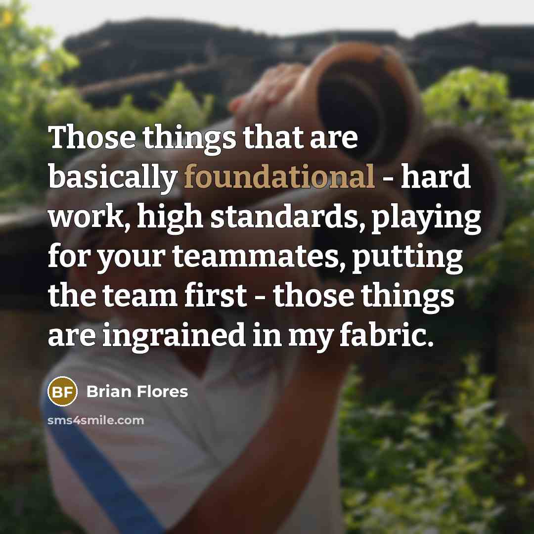 “Those things that are basically foundational - hard work, high standards, playing for your teammates, putting the team first - those things are ingrained in my fabric.” quote by Brian Flores