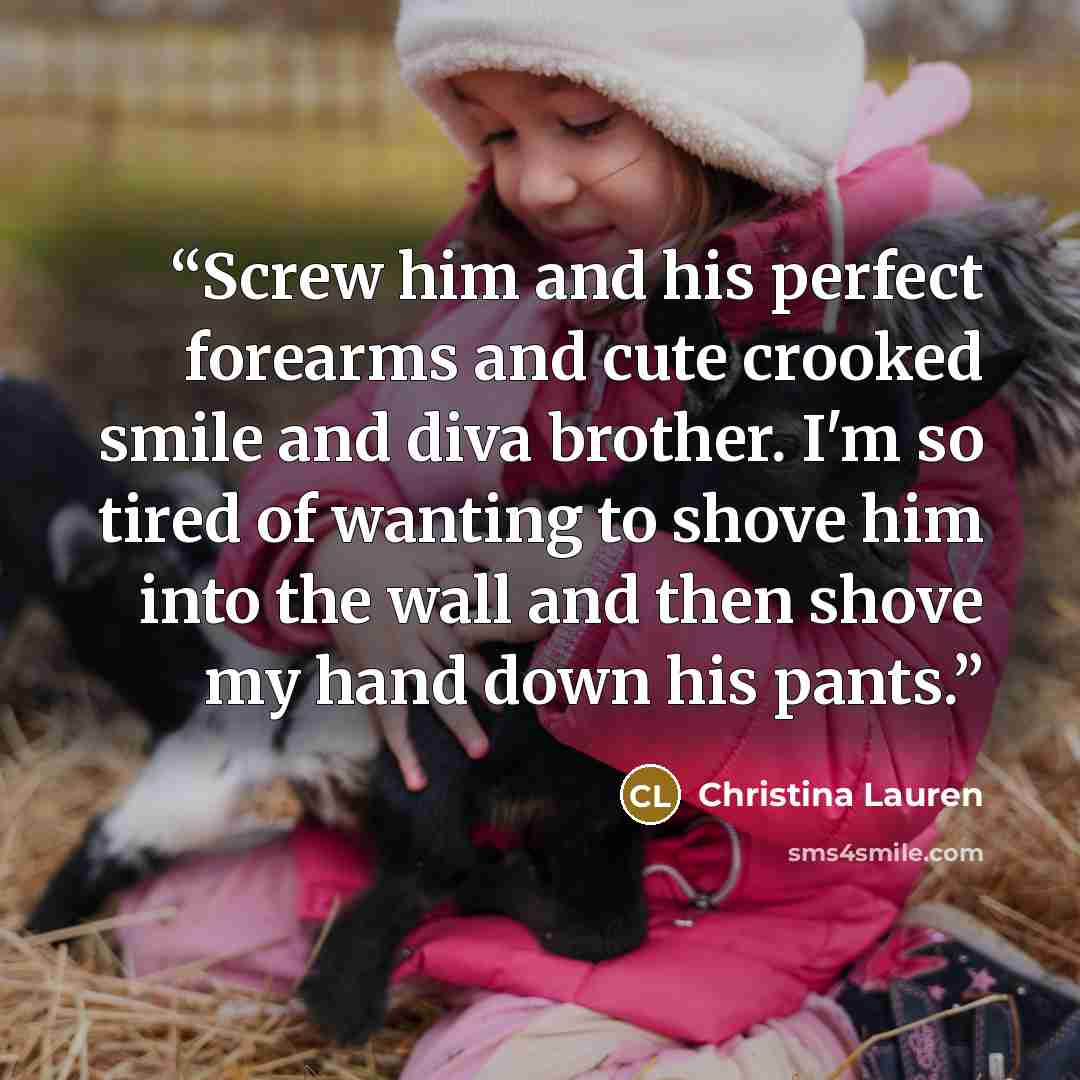 “Screw him and his perfect forearms and cute crooked smile and diva brother. I'm so tired of wanting to shove him into the wall and then shove my hand down his pants.” quote by Christina Lauren