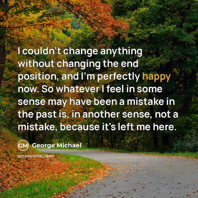“I couldn't change anything without changing the end position, and I'm perfectly happy now. So whatever I feel in some sense may have been a mistake in the past is, in another sense, not a mistake, because it's left me here.” quote by George Michael