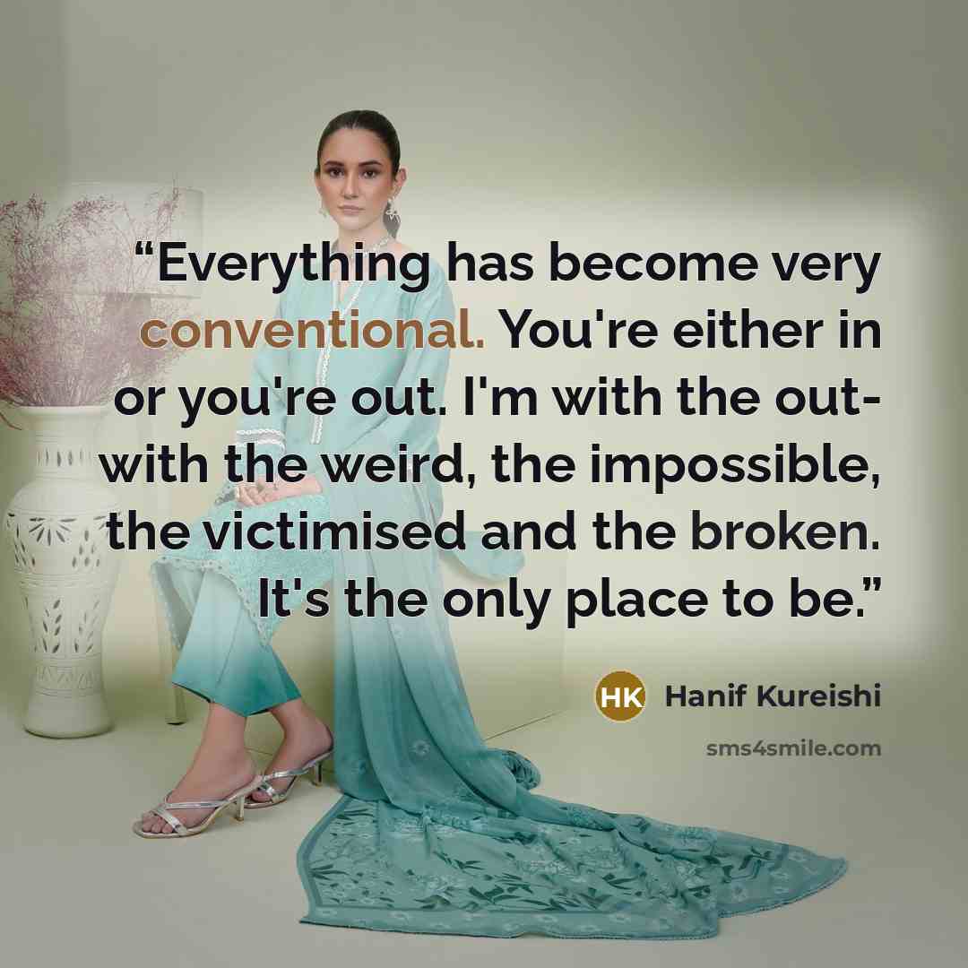 “Everything has become very conventional. You're either in or you're out. I'm with the out- with the weird, the impossible, the victimised and the broken. It's the only place to be.” quote by Hanif Kureishi