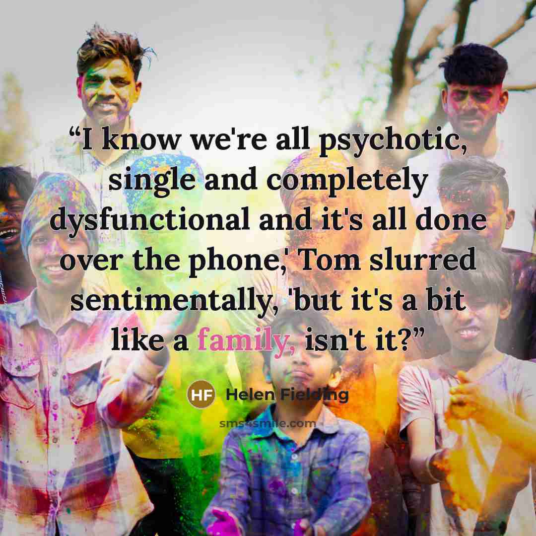 “I know we're all psychotic, single and completely dysfunctional and it's all done over the phone,' Tom slurred sentimentally, 'but it's a bit like a family, isn't it?” quote by Helen Fielding