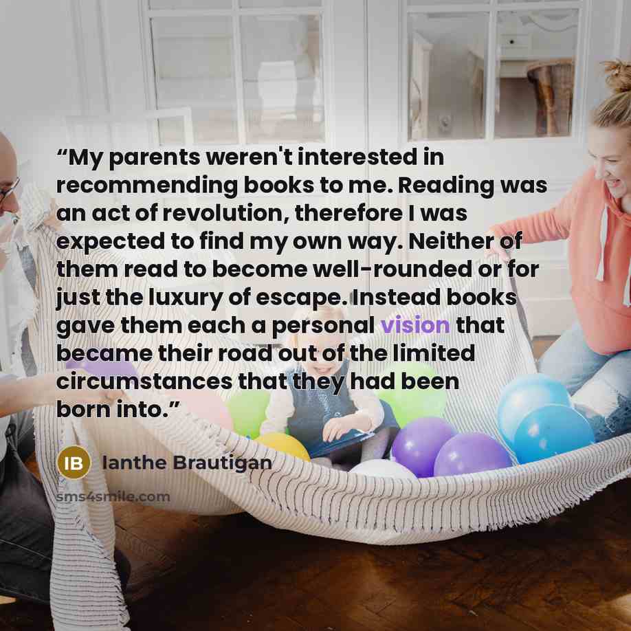 “My parents weren't interested in recommending books to me. Reading was an act of revolution, therefore I was expected to find my own way. Neither of them read to become well-rounded or for just the luxury of escape. Instead books gave them each a personal vision that became their road out of the…” quote by Ianthe Brautigan