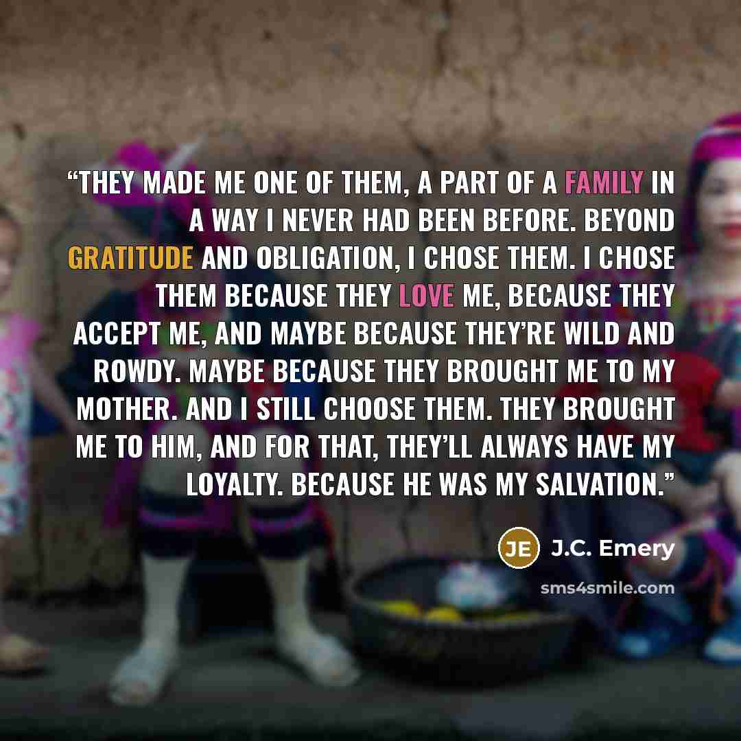 “They made me one of them, a part of a family in a way I never had been before. Beyond gratitude and obligation, I chose them. I chose them because they love me, because they accept me, and maybe because they’re wild and rowdy. Maybe because they brought me to my mother. And I still choose them…” quote by J.C. Emery