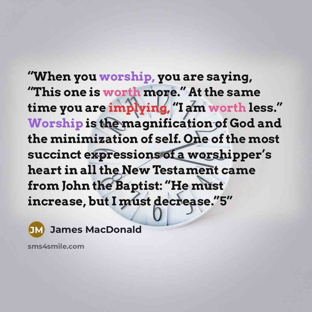 “When you worship, you are saying, “This one is worth more.” At the same time you are implying, “I am worth less.” Worship is the magnification of God and the minimization of self. One of the most succinct expressions of a worshipper’s heart in all the New Testament came from John the Baptist: “He…” quote by James MacDonald