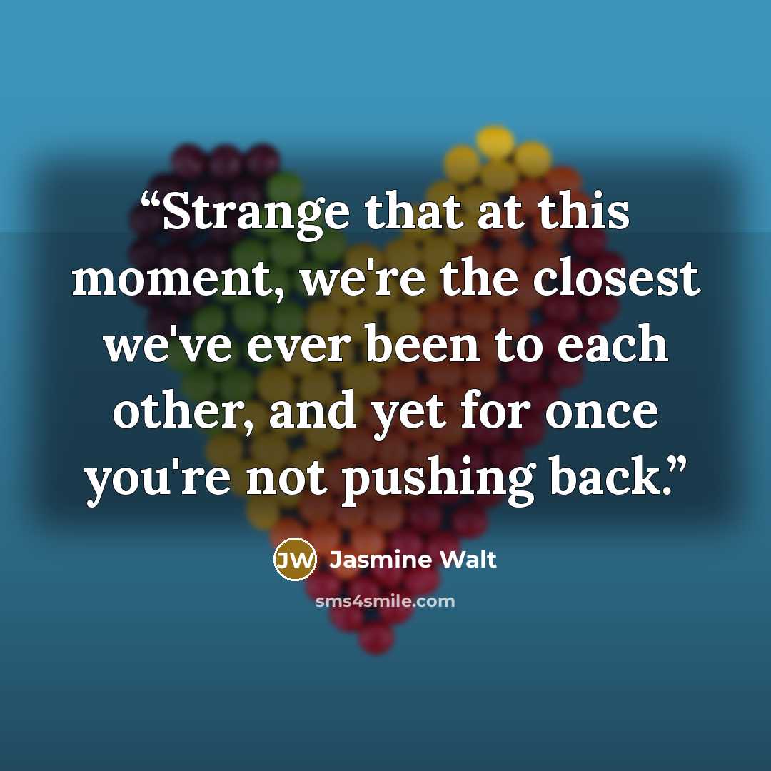 “Strange that at this moment, we're the closest we've ever been to each other, and yet for once you're not pushing back.” quote by Jasmine Walt