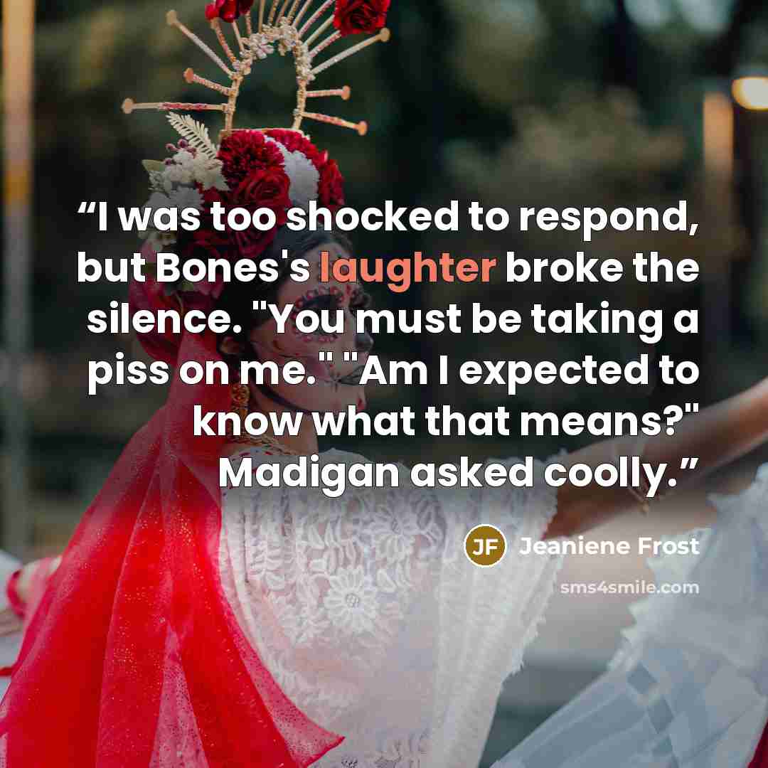 “I was too shocked to respond, but Bones's laughter broke the silence. "You must be taking a piss on me." "Am I expected to know what that means?" Madigan asked coolly.” quote by Jeaniene Frost