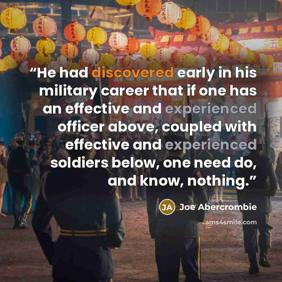 “He had discovered early in his military career that if one has an effective and experienced officer above, coupled with effective and experienced soldiers below, one need do, and know, nothing.” quote by Joe Abercrombie