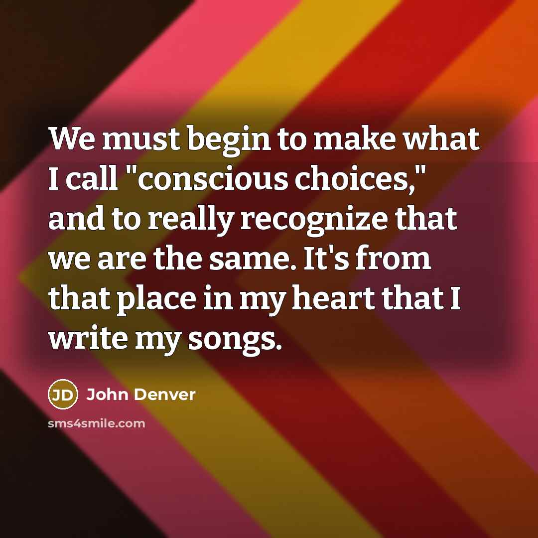 “We must begin to make what I call "conscious choices," and to really recognize that we are the same. It's from that place in my heart that I write my songs.” quote by John Denver