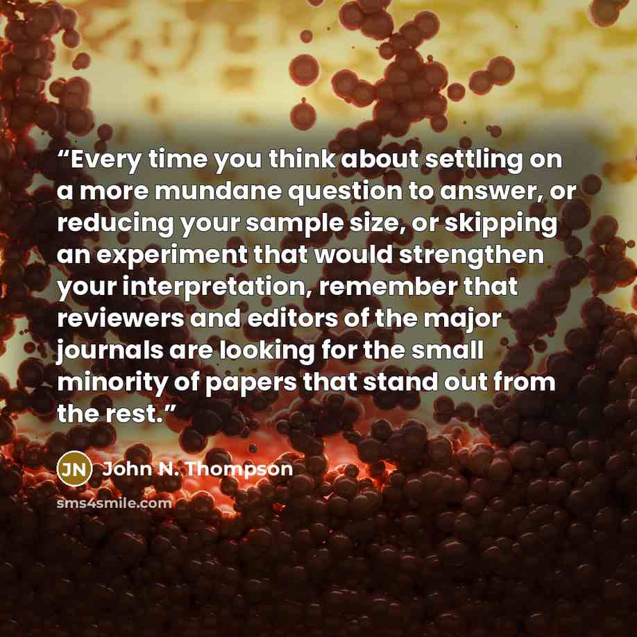 “Every time you think about settling on a more mundane question to answer, or reducing your sample size, or skipping an experiment that would strengthen your interpretation, remember that reviewers and editors of the major journals are looking for the small minority of papers that stand out from…” quote by John N. Thompson