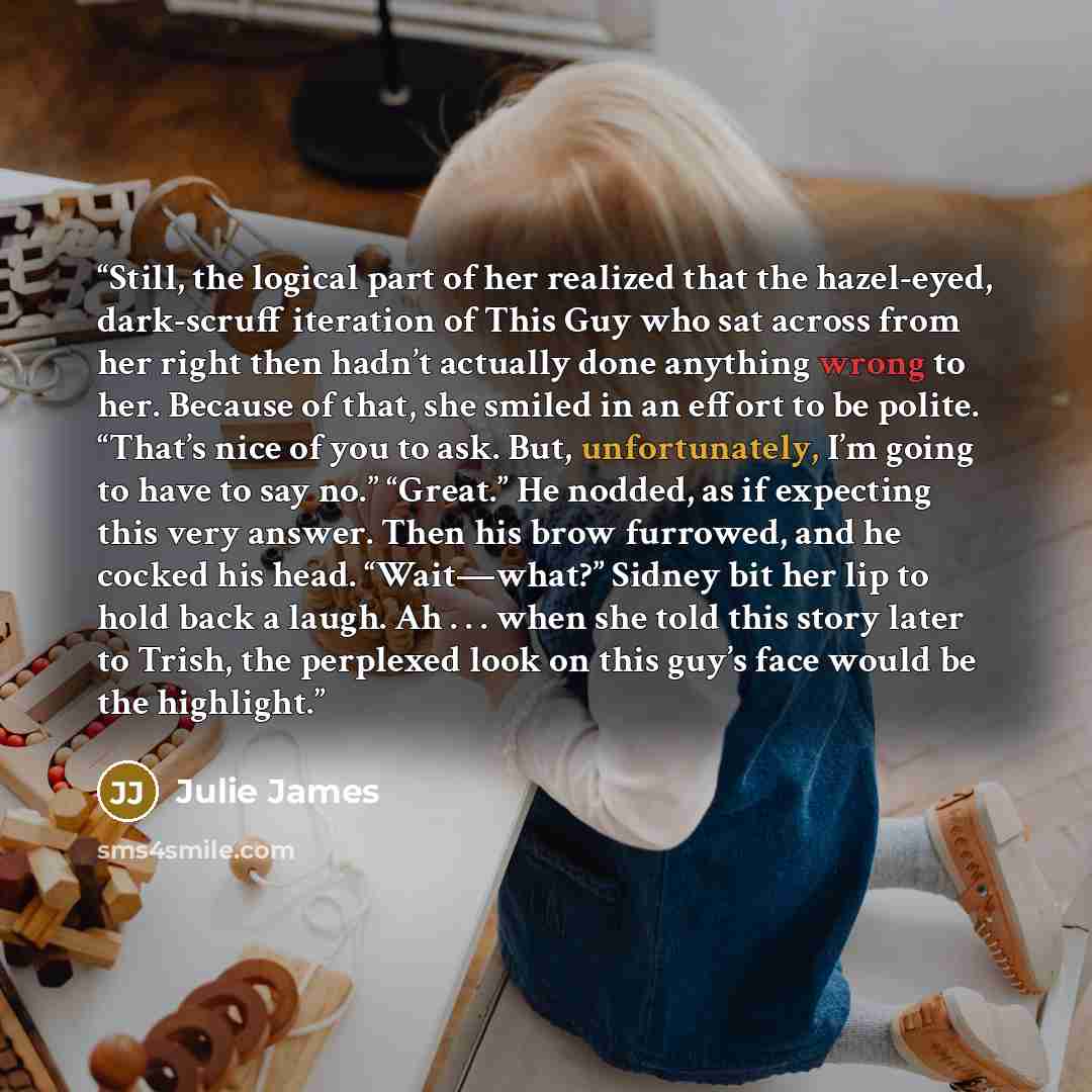 “Still, the logical part of her realized that the hazel-eyed, dark-scruff iteration of This Guy who sat across from her right then hadn’t actually done anything wrong to her. Because of that, she smiled in an effort to be polite. “That’s nice of you to ask. But, unfortunately, I’m going to have to…” quote by Julie James