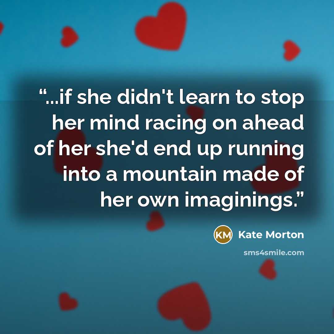 “...if she didn't learn to stop her mind racing on ahead of her she'd end up running into a mountain made of her own imaginings.” quote by Kate Morton