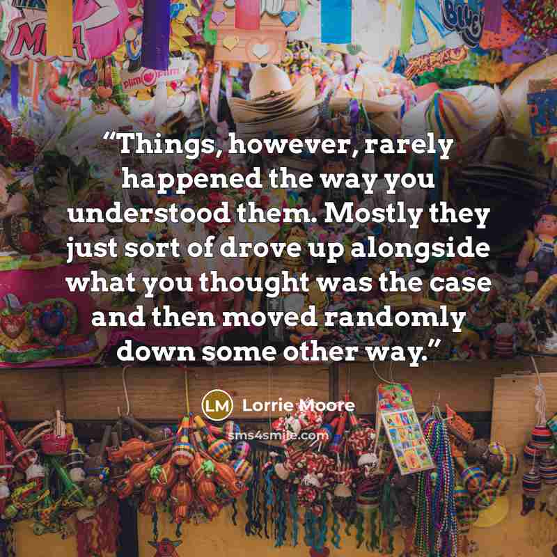 “Things, however, rarely happened the way you understood them. Mostly they just sort of drove up alongside what you thought was the case and then moved randomly down some other way.” quote by Lorrie Moore