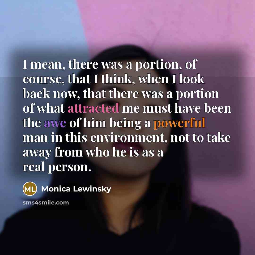“I mean, there was a portion, of course, that I think, when I look back now, that there was a portion of what attracted me must have been the awe of him being a powerful man in this environment, not to take away from who he is as a real person.” quote by Monica Lewinsky