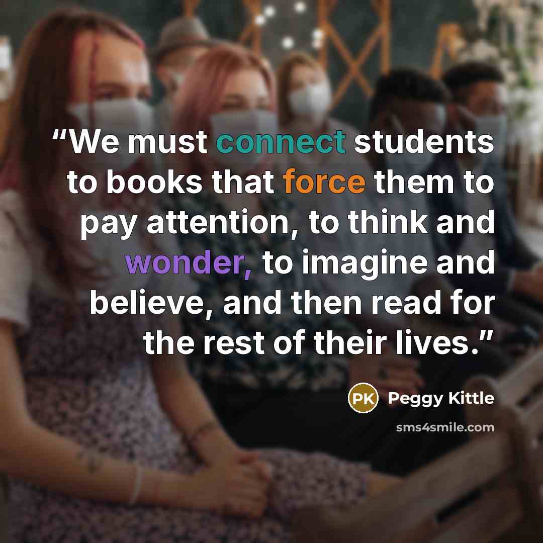 “We must connect students to books that force them to pay attention, to think and wonder, to imagine and believe, and then read for the rest of their lives.” quote by Peggy Kittle