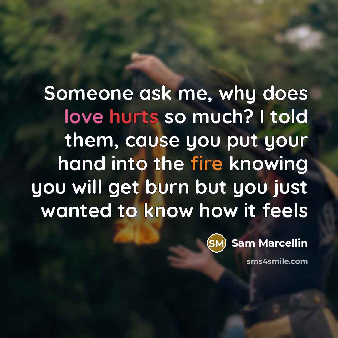 “Someone ask me, why does love hurts so much? I told them, cause you put your hand into the fire knowing you will get burn but you just wanted to know how it feels” quote by Sam Marcellin