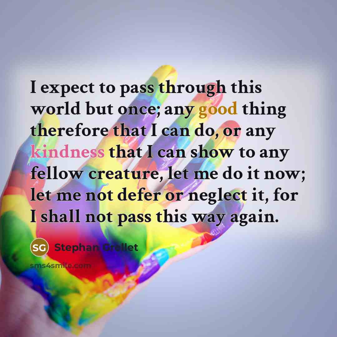 “I expect to pass through this world but once; any good thing therefore that I can do, or any kindness that I can show to any fellow creature, let me do it now; let me not defer or neglect it, for I shall not pass this way again.” quote by Stephan Grellet