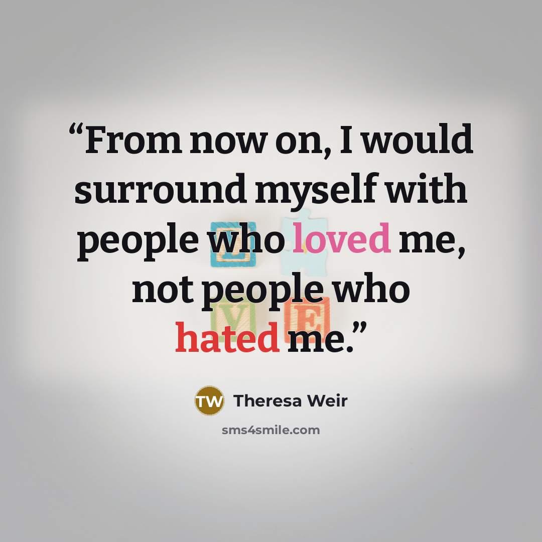 “From now on, I would surround myself with people who loved me, not people who hated me.” quote by Theresa Weir
