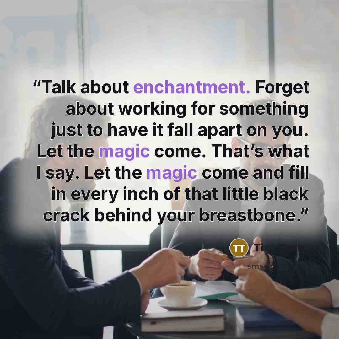 “Talk about enchantment. Forget about working for something just to have it fall apart on you. Let the magic come. That’s what I say. Let the magic come and fill in every inch of that little black crack behind your breastbone.” quote by Tim Tharp