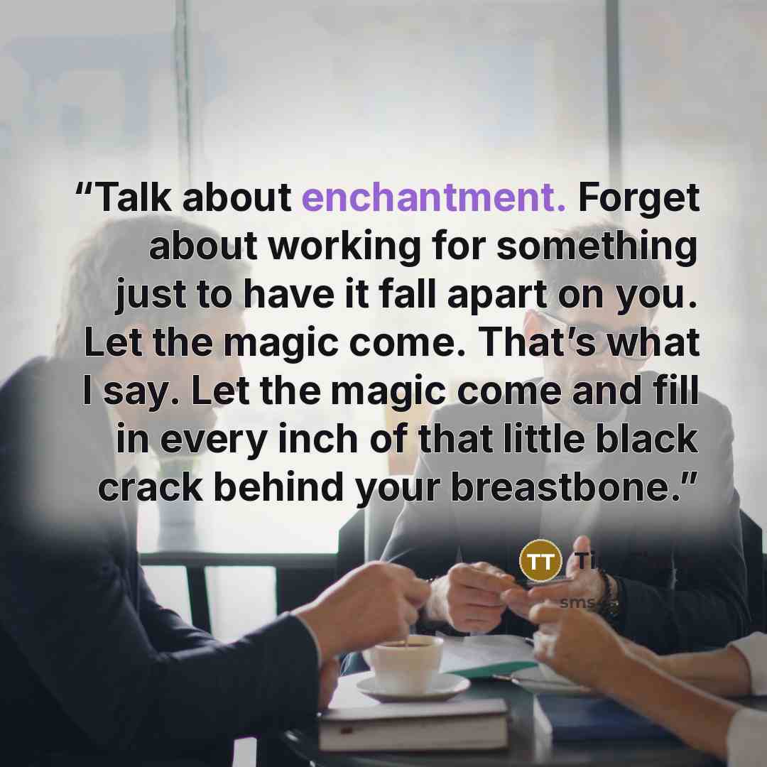 “Talk about enchantment. Forget about working for something just to have it fall apart on you. Let the magic come. That’s what I say. Let the magic come and fill in every inch of that little black crack behind your breastbone.” quote by Tim Tharp