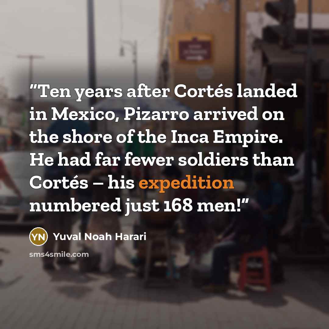 “Ten years after Cortés landed in Mexico, Pizarro arrived on the shore of the Inca Empire. He had far fewer soldiers than Cortés – his expedition numbered just 168 men!” quote by Yuval Noah Harari