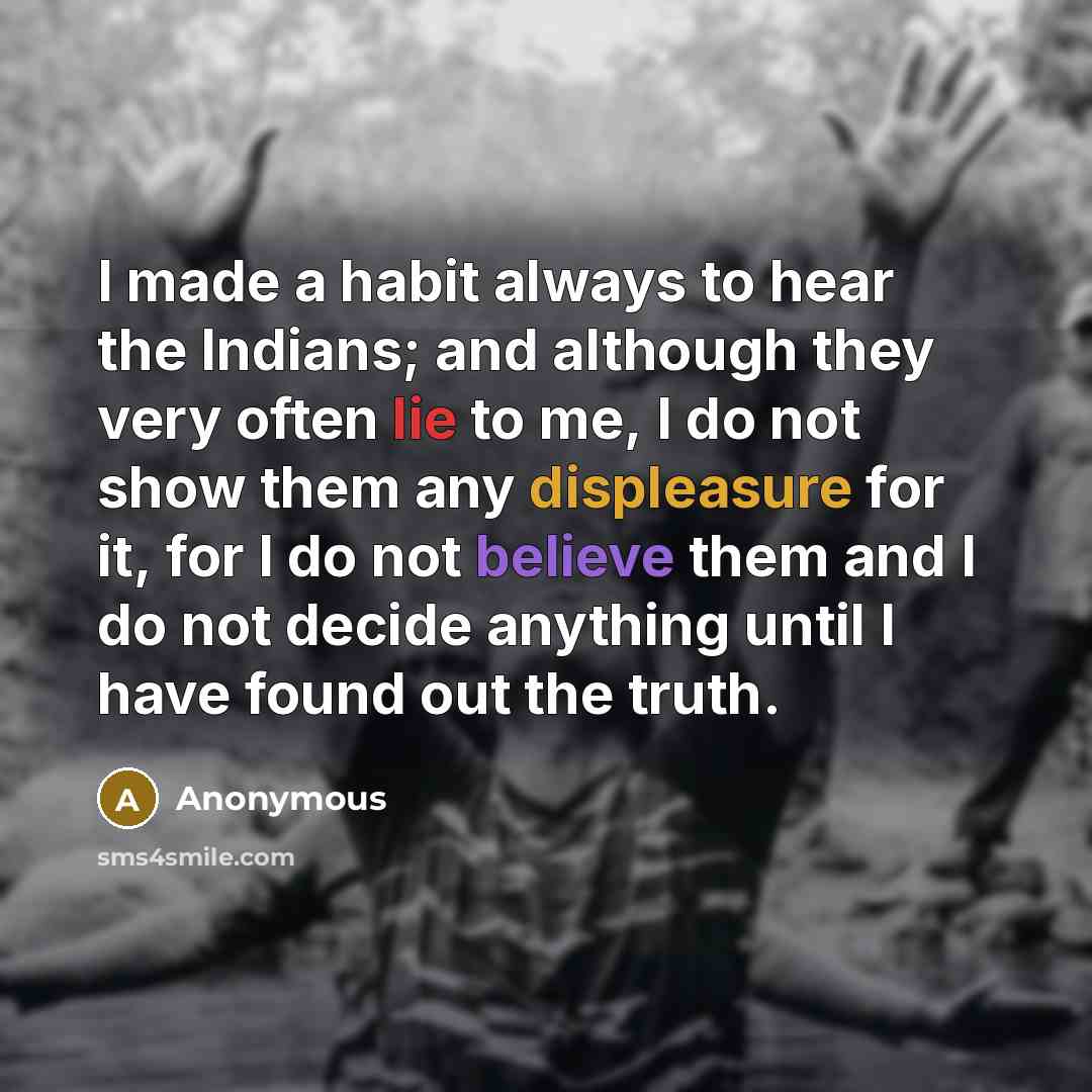 “I made a habit always to hear the Indians; and although they very often lie to me, I do not show them any displeasure for it, for I do not believe them and I do not decide anything until I have found out the truth.” quote by Anonymous