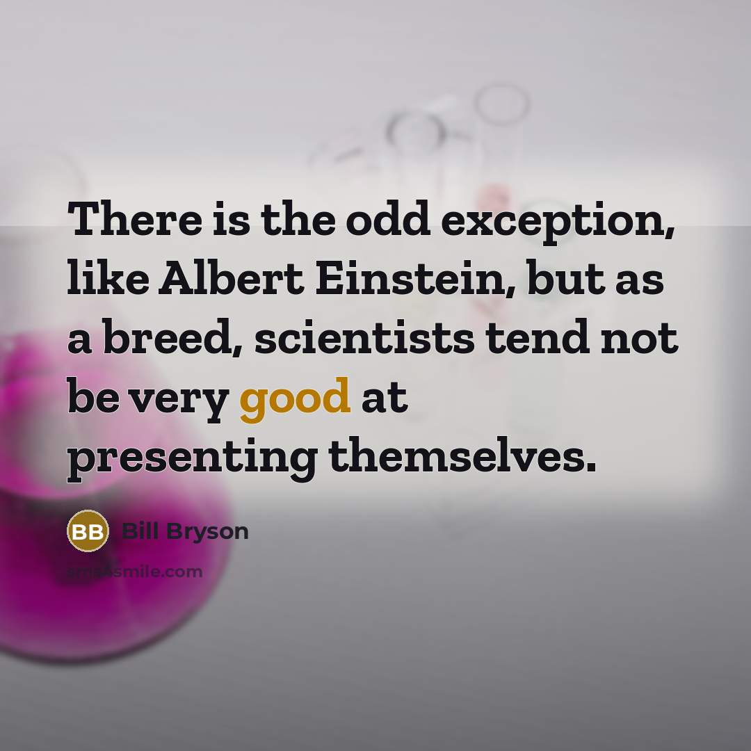 “There is the odd exception, like Albert Einstein, but as a breed, scientists tend not be very good at presenting themselves.” quote by Bill Bryson