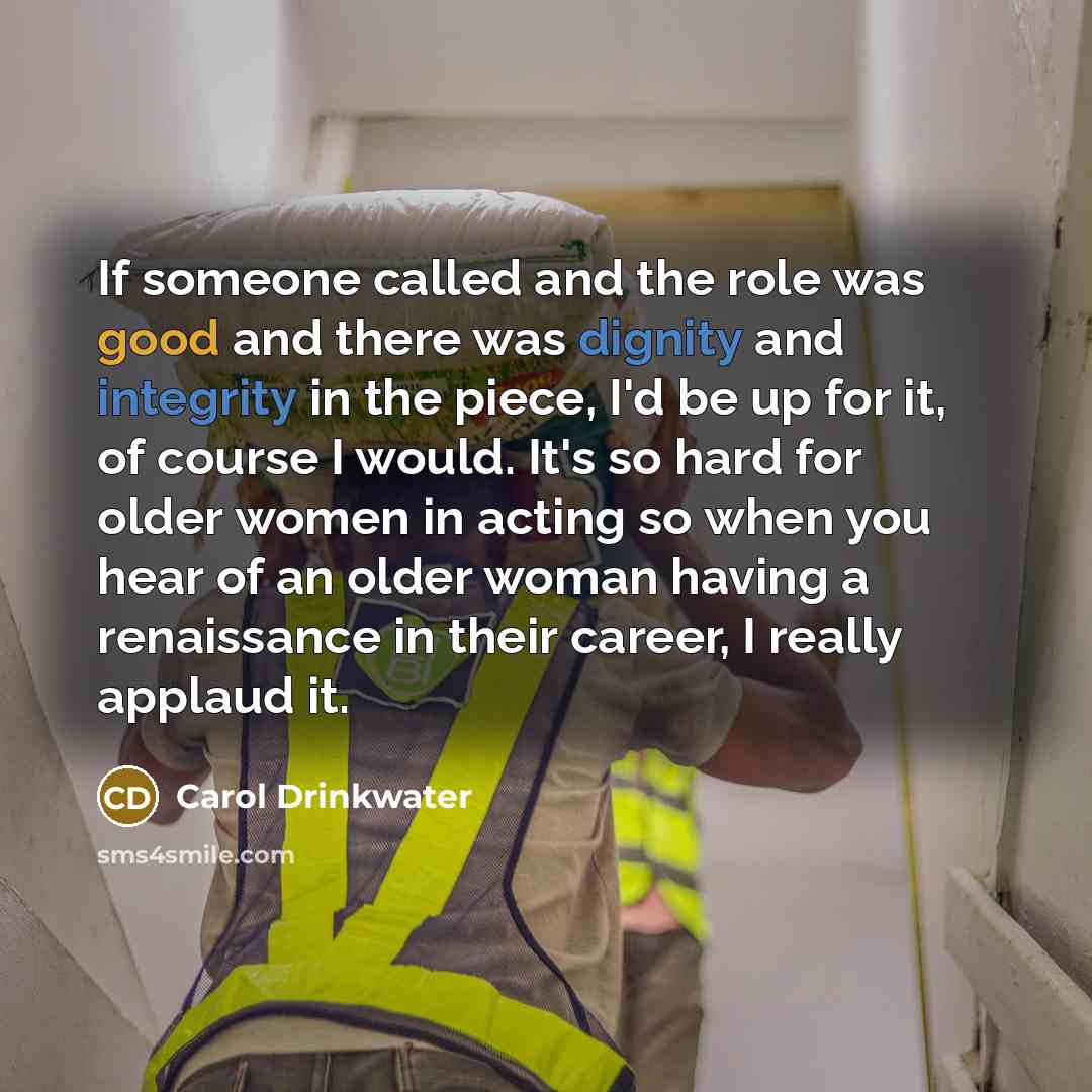 “If someone called and the role was good and there was dignity and integrity in the piece, I'd be up for it, of course I would. It's so hard for older women in acting so when you hear of an older woman having a renaissance in their career, I really applaud it.” quote by Carol Drinkwater