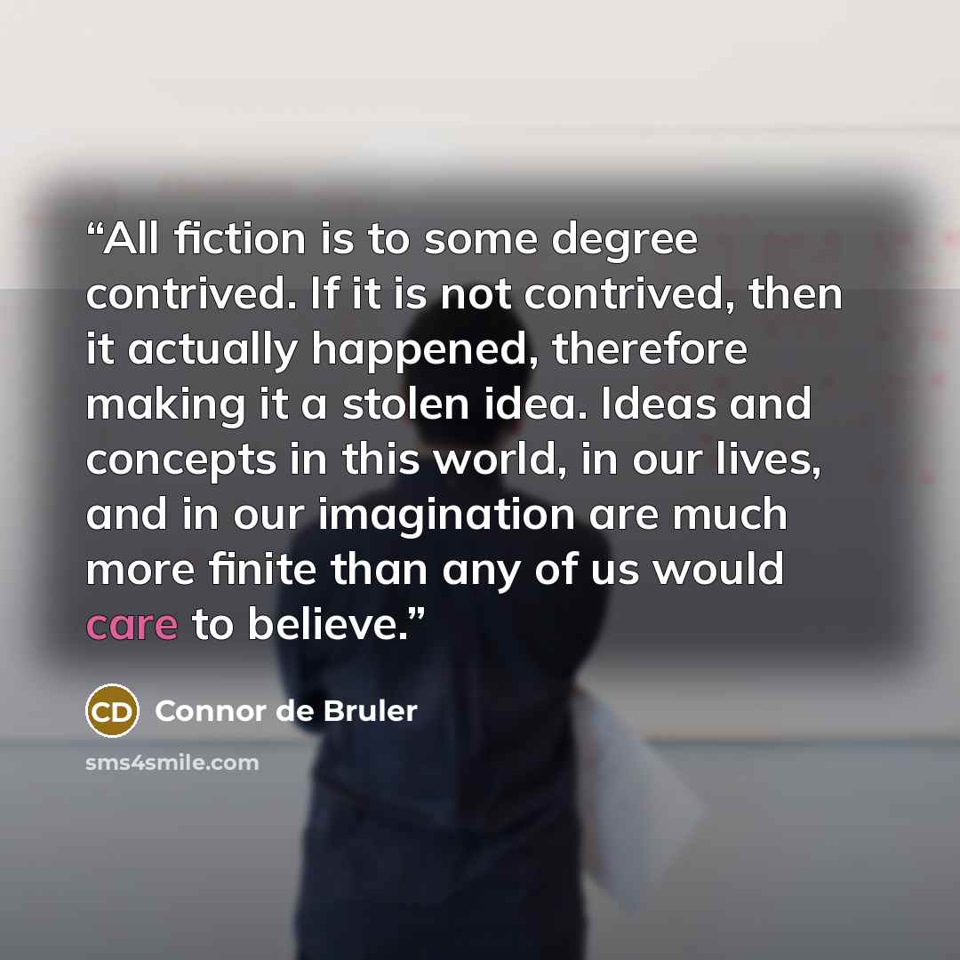 “All fiction is to some degree contrived. If it is not contrived, then it actually happened, therefore making it a stolen idea. Ideas and concepts in this world, in our lives, and in our imagination are much more finite than any of us would care to believe.” quote by Connor de Bruler