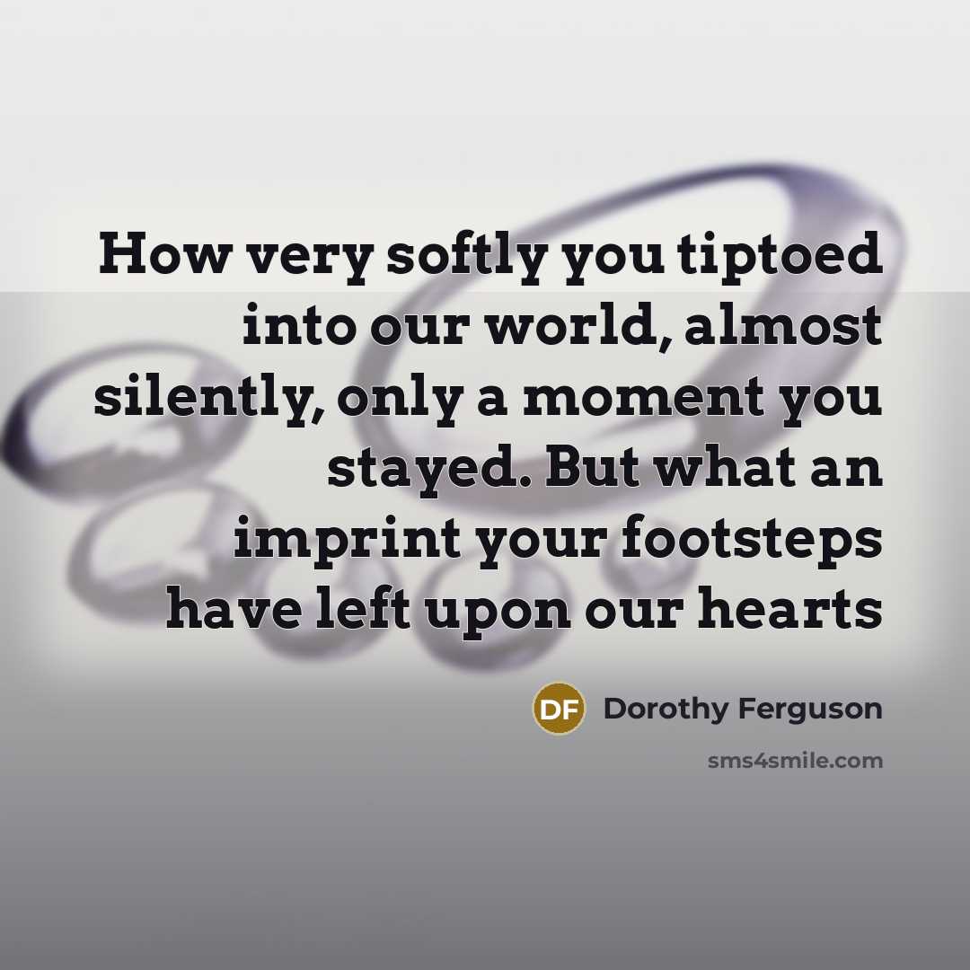 “How very softly you tiptoed into our world, almost silently, only a moment you stayed. But what an imprint your footsteps have left upon our hearts” quote by Dorothy Ferguson