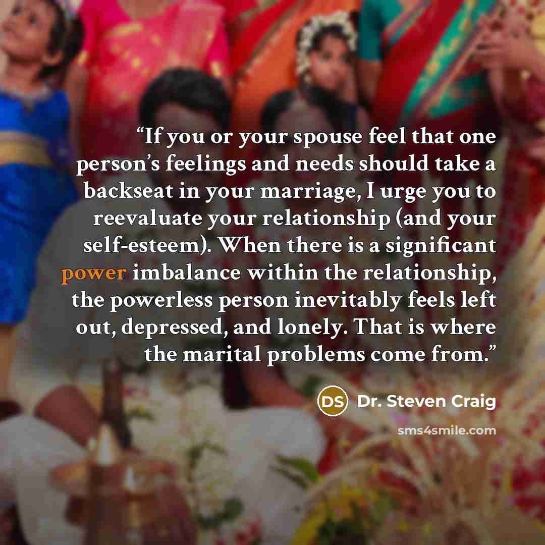 “If you or your spouse feel that one person’s feelings and needs should take a backseat in your marriage, I urge you to reevaluate your relationship (and your self-esteem). When there is a significant power imbalance within the relationship, the powerless person inevitably feels left out…” quote by Dr. Steven Craig