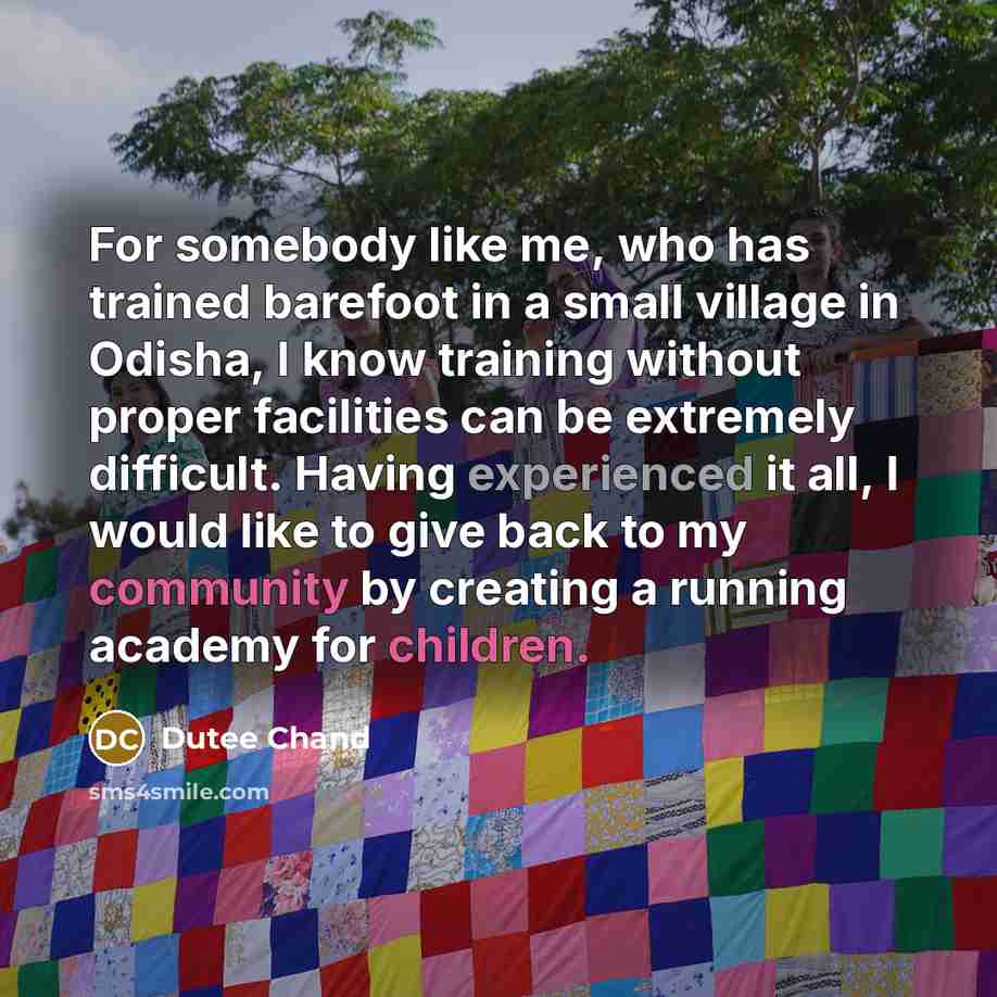 “For somebody like me, who has trained barefoot in a small village in Odisha, I know training without proper facilities can be extremely difficult. Having experienced it all, I would like to give back to my community by creating a running academy for children.” quote by Dutee Chand