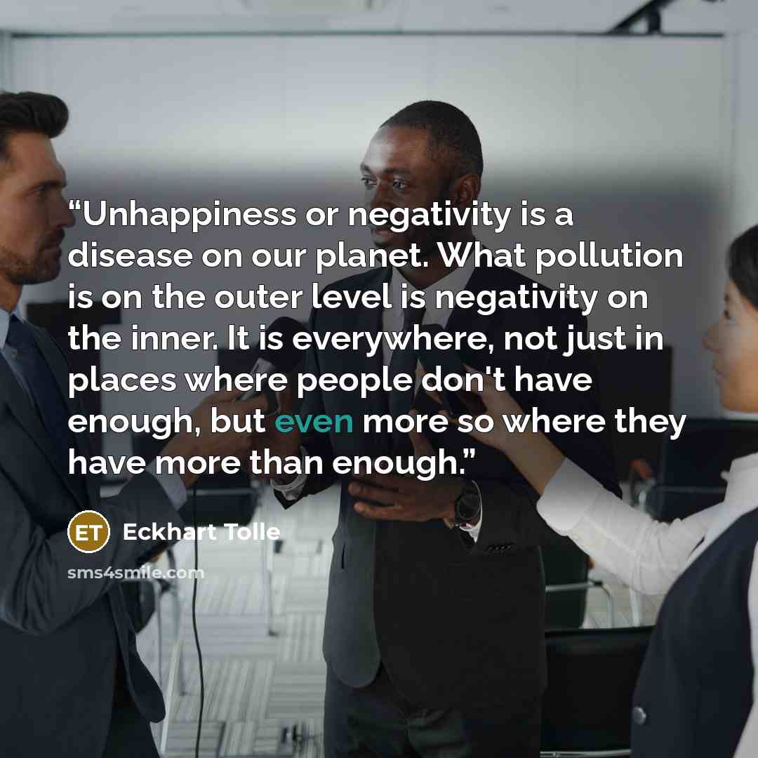 “Unhappiness or negativity is a disease on our planet. What pollution is on the outer level is negativity on the inner. It is everywhere, not just in places where people don't have enough, but even more so where they have more than enough.” quote by Eckhart Tolle