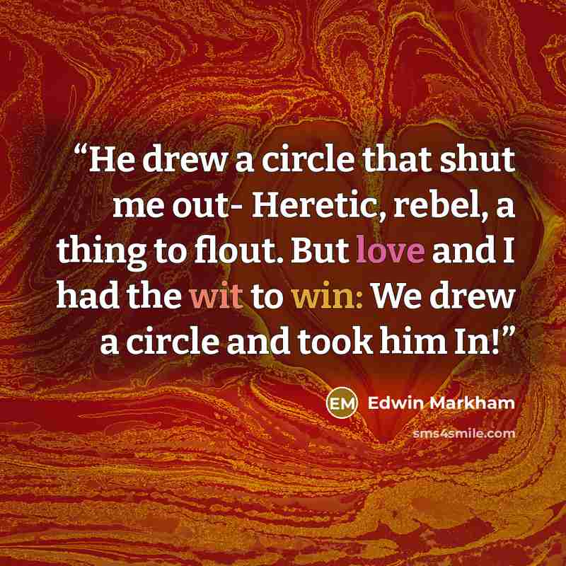 “He drew a circle that shut me out- Heretic, rebel, a thing to flout. But love and I had the wit to win: We drew a circle and took him In!” quote by Edwin Markham