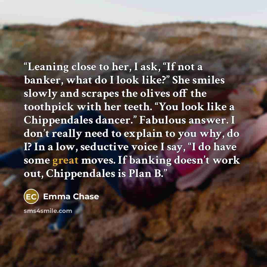 “Leaning close to her, I ask, “If not a banker, what do I look like?” She smiles slowly and scrapes the olives off the toothpick with her teeth. “You look like a Chippendales dancer.” Fabulous answer. I don’t really need to explain to you why, do I? In a low, seductive voice I say, “I do have some…” quote by Emma Chase